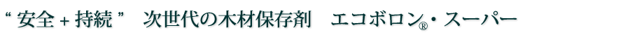 “ 安全 + 持続 ”　次世代の木材保存剤　エコボロン・スーパー